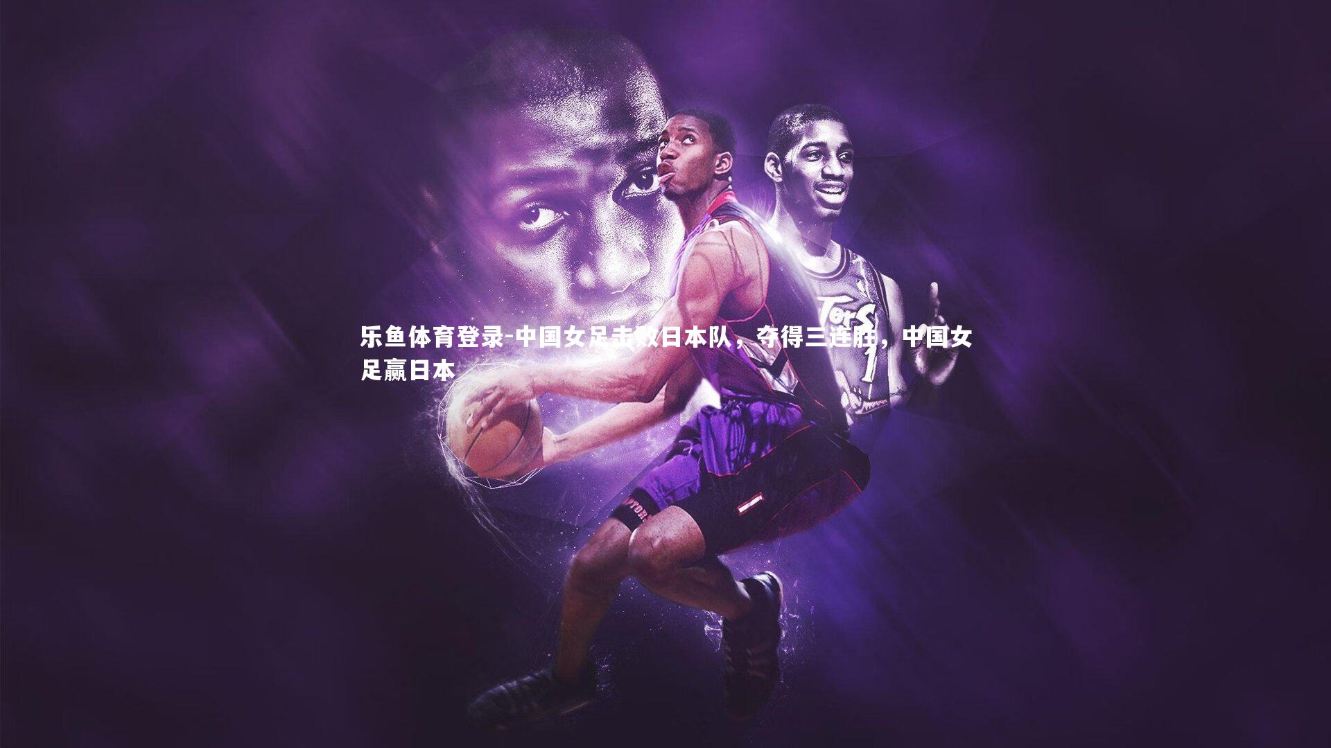 乐鱼体育登录-中国女足击败日本队，夺得三连胜，中国女足赢日本