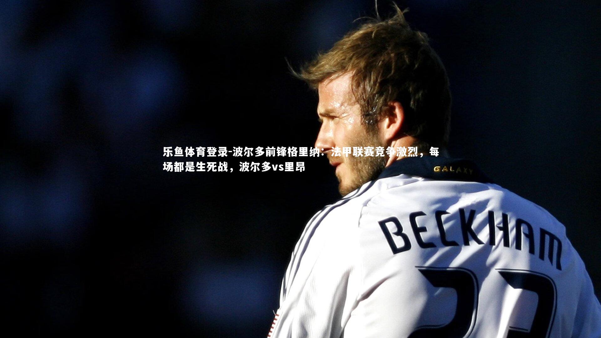 乐鱼体育登录-波尔多前锋格里纳：法甲联赛竞争激烈，每场都是生死战，波尔多vs里昂
