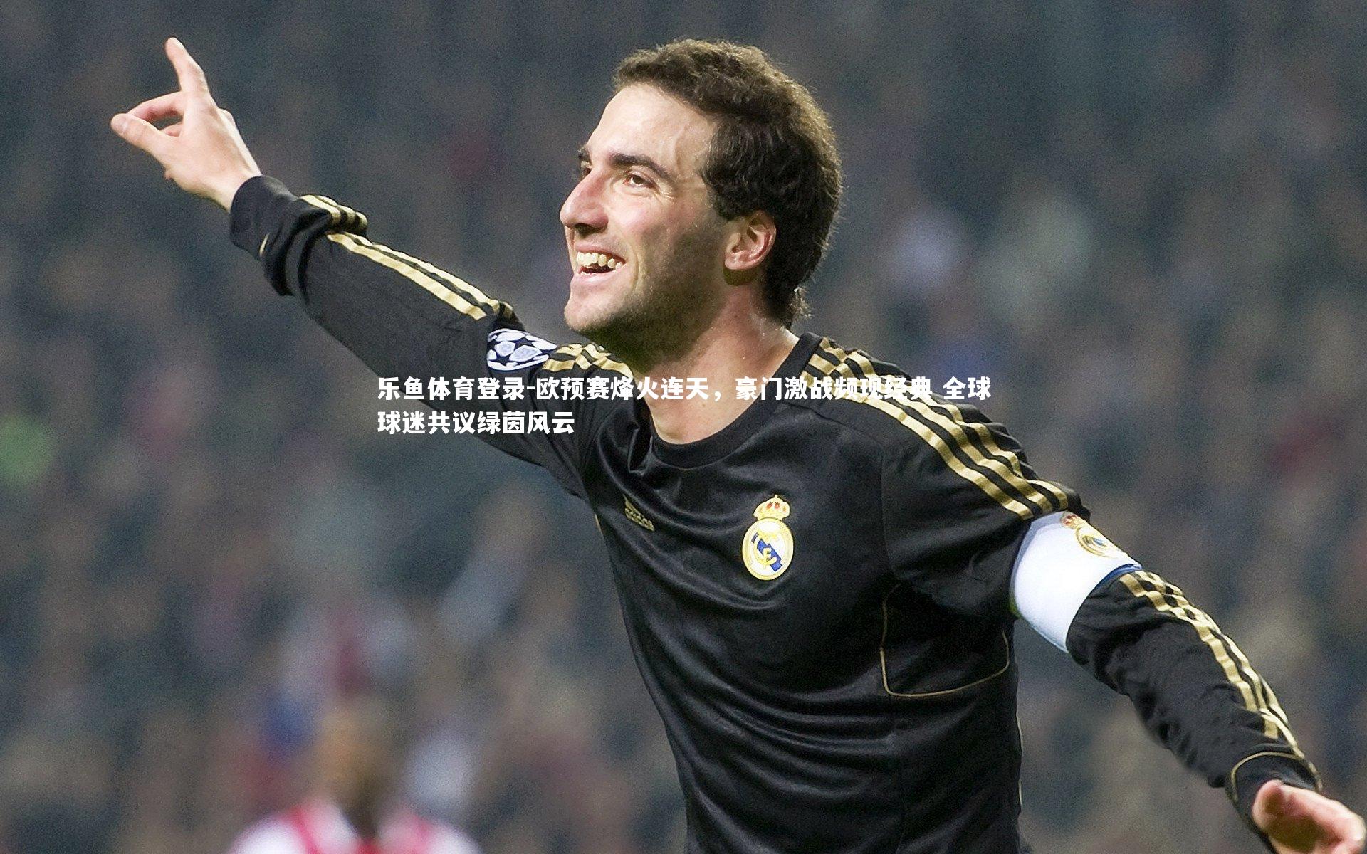 乐鱼体育登录-欧预赛烽火连天，豪门激战频现经典 全球球迷共议绿茵风云
