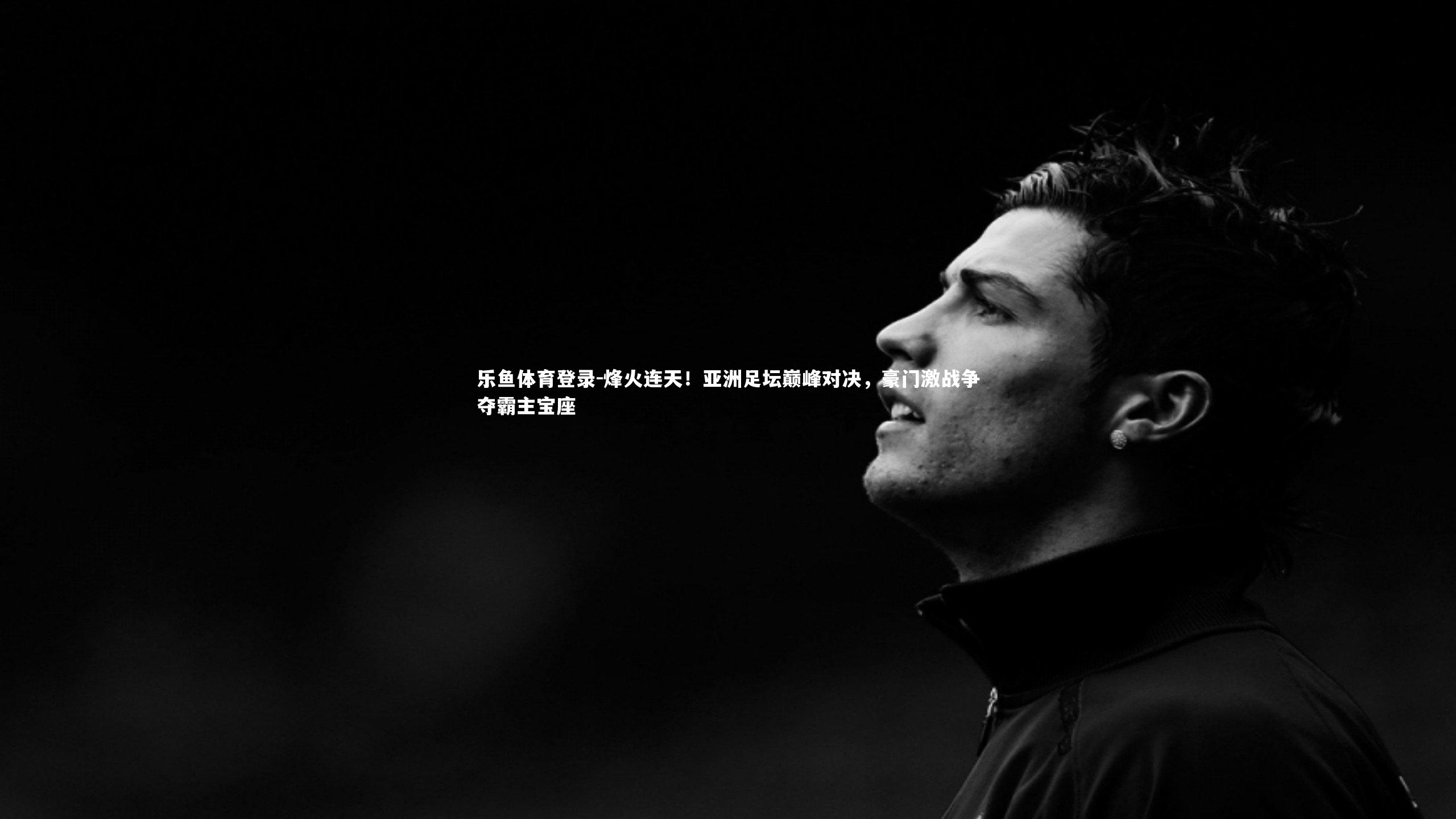 乐鱼体育登录-烽火连天！亚洲足坛巅峰对决，豪门激战争夺霸主宝座