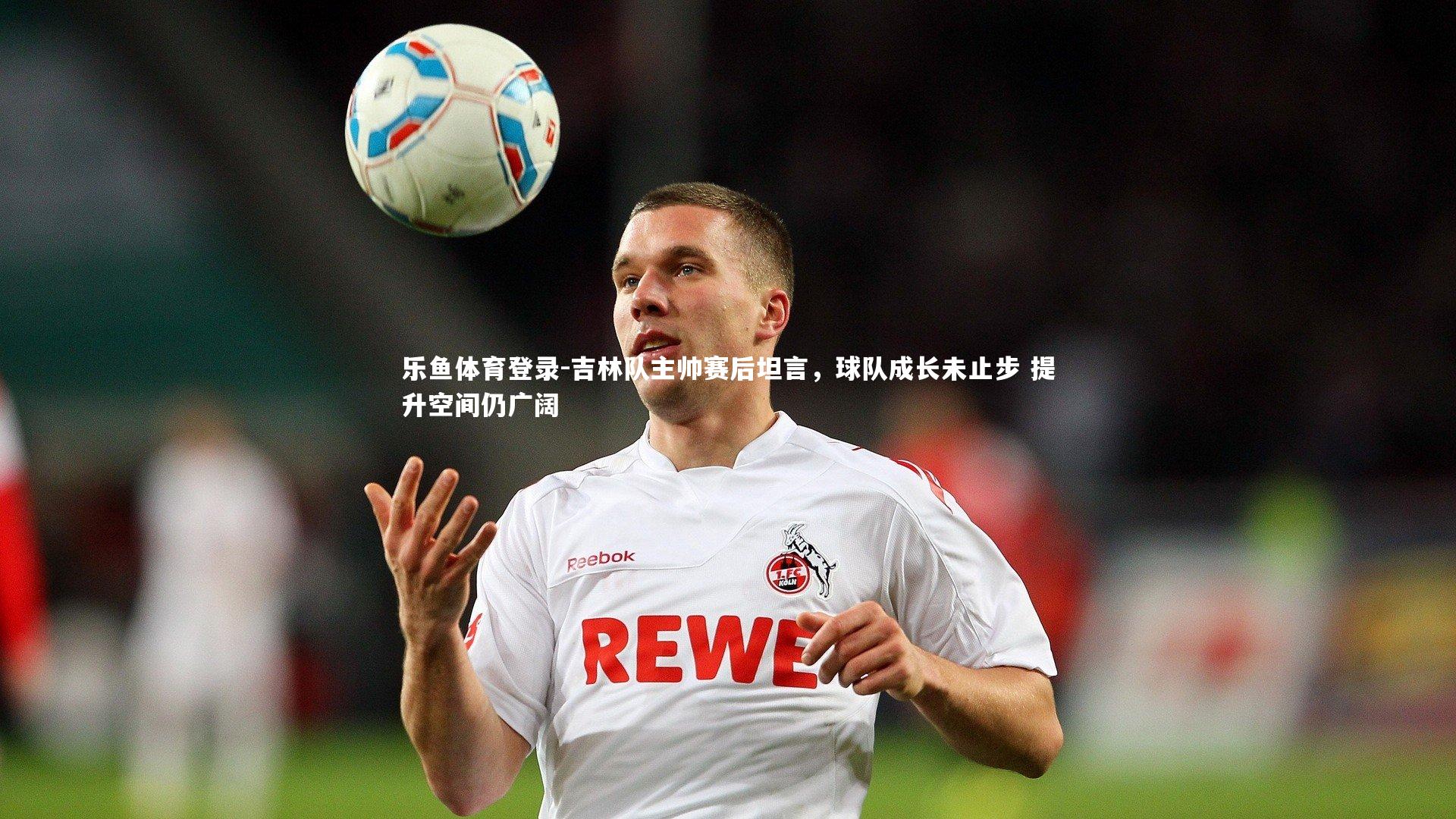 乐鱼体育登录-吉林队主帅赛后坦言，球队成长未止步 提升空间仍广阔
