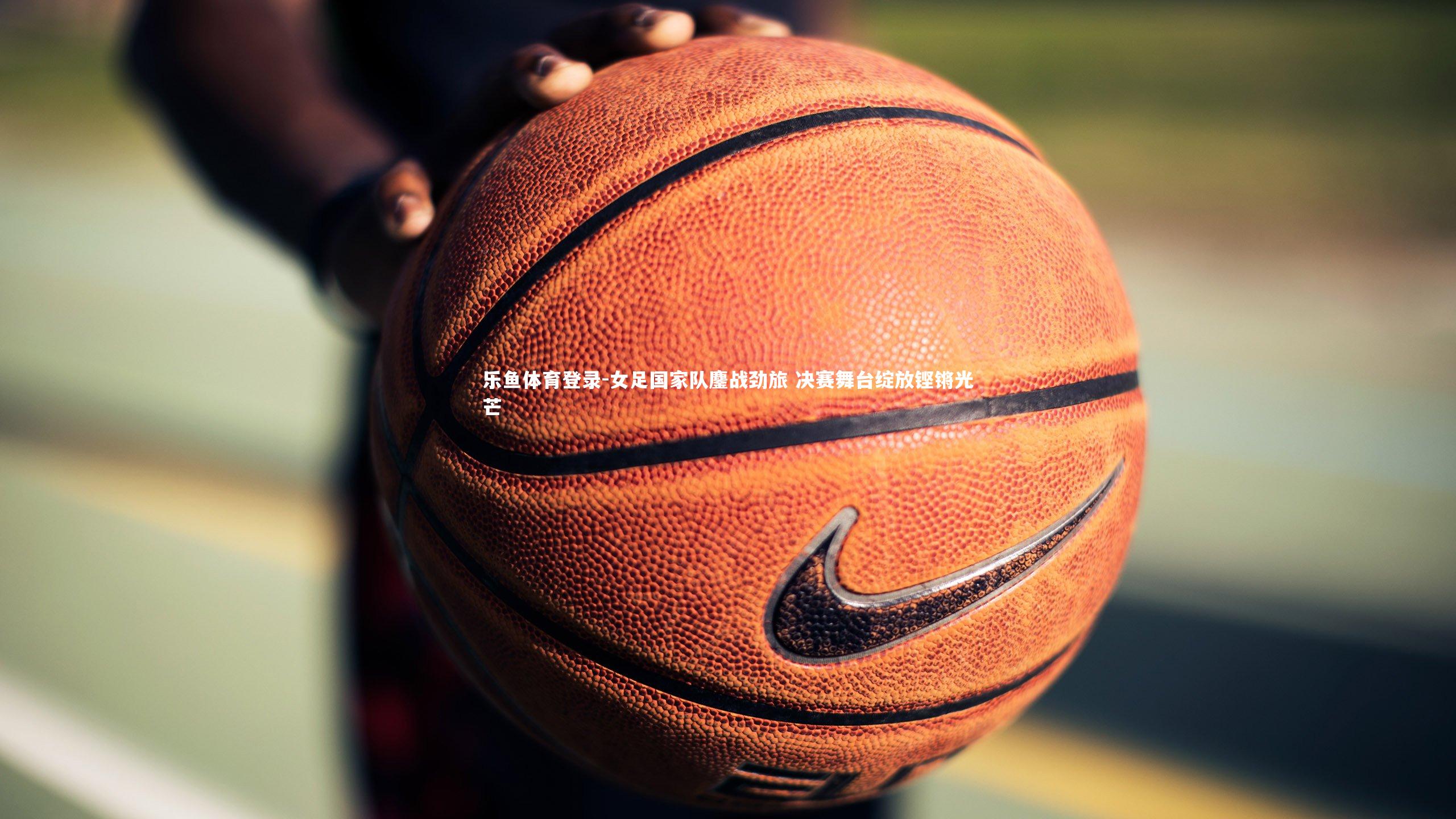 女足国家队鏖战劲旅 决赛舞台绽放铿锵光芒