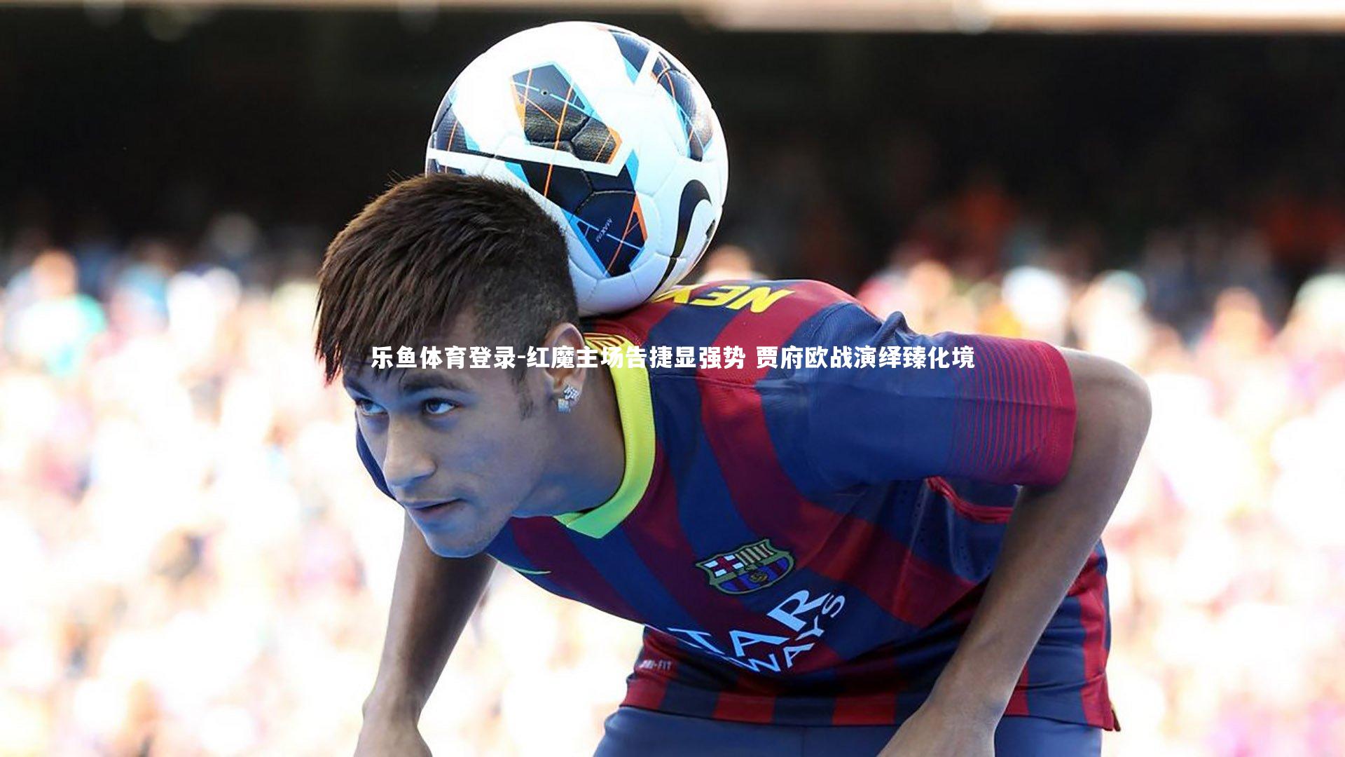 乐鱼体育登录-红魔主场告捷显强势 贾府欧战演绎臻化境