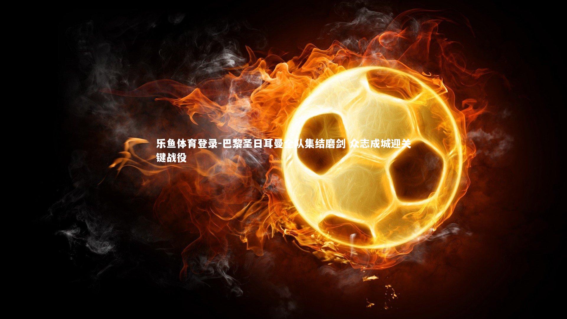 乐鱼体育登录-巴黎圣日耳曼全队集结磨剑 众志成城迎关键战役