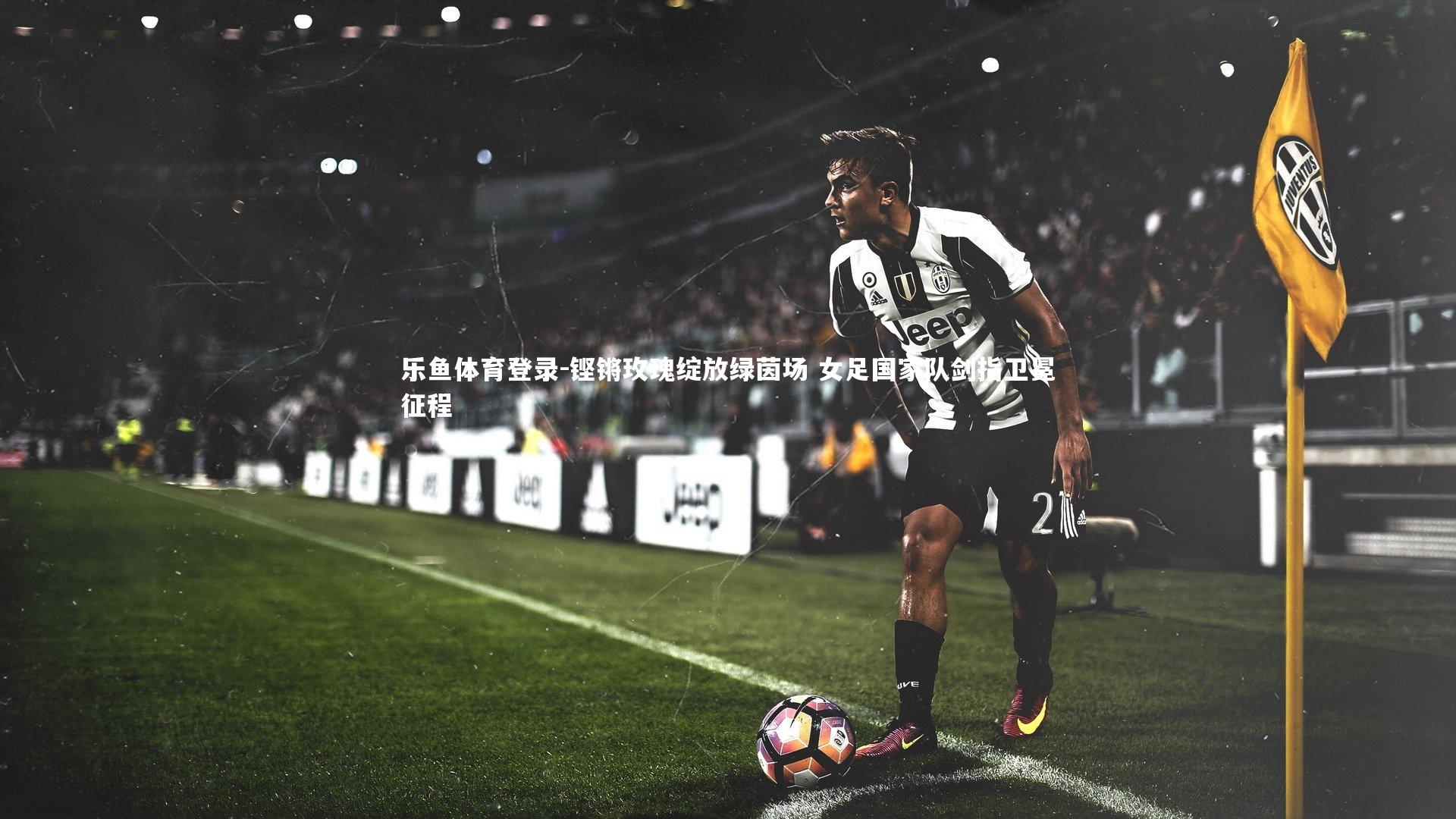 乐鱼体育登录-铿锵玫瑰绽放绿茵场 女足国家队剑指卫冕征程